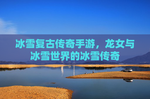 冰雪复古传奇手游,龙女与冰雪世界的冰雪传奇