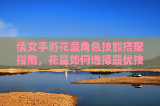 倩女手游花童角色技能搭配指南，花童如何选择最优技能提升战斗表现