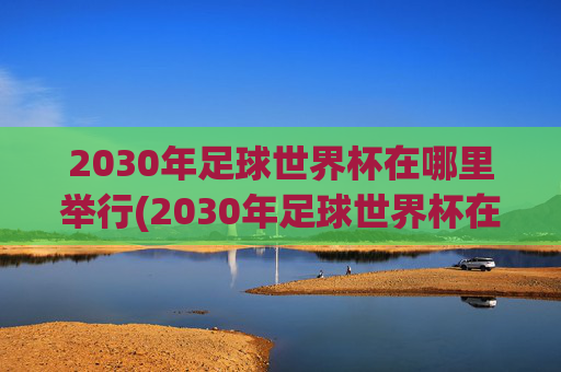 2030年足球世界杯在哪里举行(2030年足球世界杯在哪里举行)