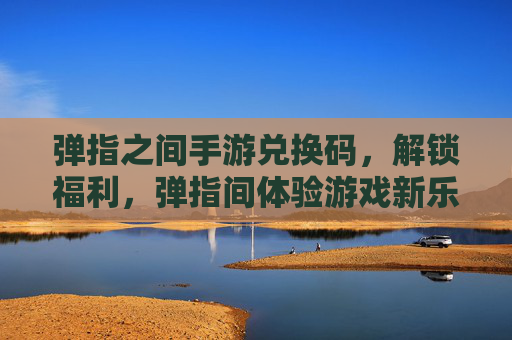 弹指之间手游兑换码，解锁福利，弹指间体验游戏新乐趣