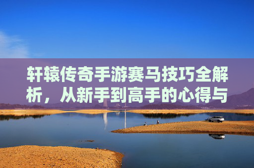轩辕传奇手游赛马技巧全解析，从新手到高手的心得与策略指南