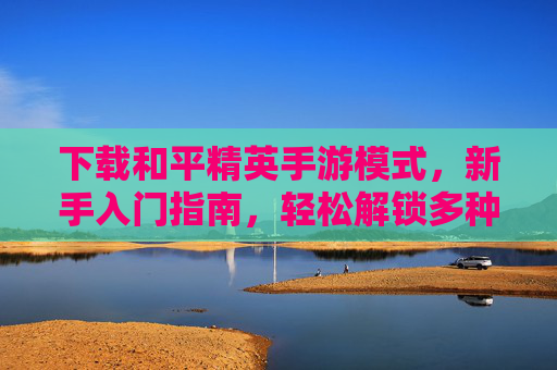 下载和平精英手游模式，新手入门指南，轻松解锁多种玩法体验，和平精英手游模式下载，新手入门指南，轻松解锁多种玩法体验