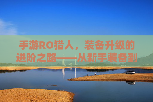 手游RO猎人,装备升级的进阶之路——从新手装备到顶级神装的完整攻略