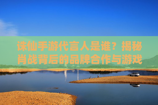 诛仙手游代言人是谁?揭秘肖战背后的品牌合作与游戏影响力,诛仙手游代言人是谁?揭秘肖战背后的品牌合作与游戏影响力