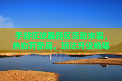 手游征途最新区活动来袭,热血开新局,玩法升级燃爆全服