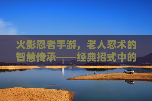 火影忍者手游,老人忍术的智慧传承——经典招式中的忍者精神内核,火影忍者手游,老人忍术的智慧传承——经典招式中的忍者精神内核