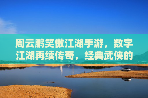 周云鹏笑傲江湖手游,数字江湖再续传奇,经典武侠的沉浸式体验