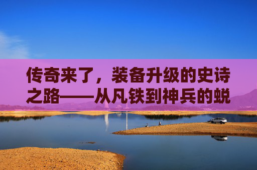 传奇来了，装备升级的史诗之路——从凡铁到神兵的蜕变秘籍，传奇来了，装备升级的史诗之路——从凡铁到神兵的蜕变秘籍