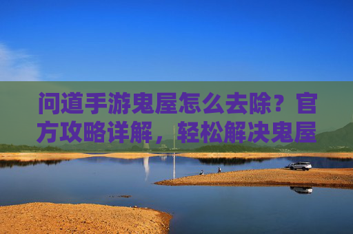 问道手游鬼屋怎么去除?官方攻略详解,轻松解决鬼屋问题,问道手游鬼屋怎么去除?官方攻略详解,轻松解决鬼屋问题