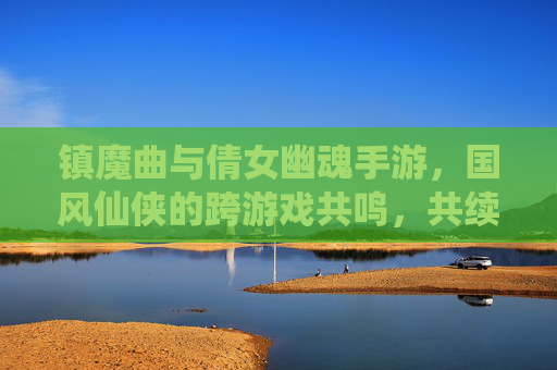 镇魔曲与倩女幽魂手游，国风仙侠的跨游戏共鸣，共续东方玄幻传奇，镇魔曲与倩女幽魂手游，国风仙侠的跨游戏共鸣，共续东方玄幻传奇