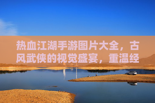 热血江湖手游图片大全，古风武侠的视觉盛宴，重温经典江湖情缘与热血战斗