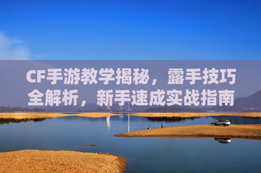 CF手游教学揭秘,露手技巧全解析,新手速成实战指南