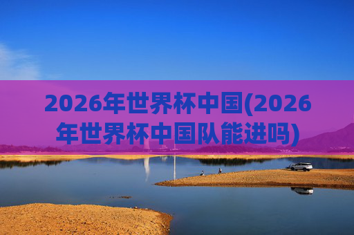 2026年世界杯中国(2026年世界杯中国队能进吗)