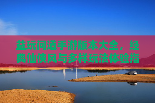 益玩问道手游版本大全,经典仙侠风与多样玩法体验指南,益玩问道手游版本大全,经典仙侠风与多样玩法体验指南