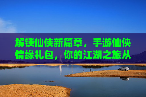 解锁仙侠新篇章,手游仙侠情缘礼包,你的江湖之旅从这里启航