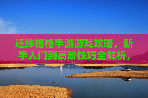还珠格格手游游戏攻略,新手入门到高阶技巧全解析,还珠格格手游攻略,新手入门到高阶技巧全解析