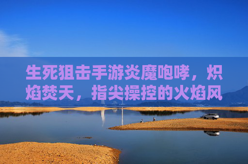 生死狙击手游炎魔咆哮，炽焰焚天，指尖操控的火焰风暴