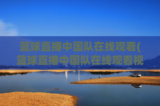 篮球直播中国队在线观看(篮球直播中国队在线观看视频)