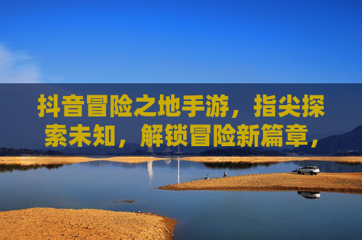 抖音冒险之地手游,指尖探索未知,解锁冒险新篇章,抖音冒险之地手游,指尖探索未知,解锁冒险新篇章
