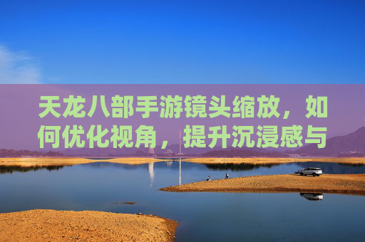天龙八部手游镜头缩放,如何优化视角,提升沉浸感与操作体验?天龙八部手游镜头缩放优化,如何调整视角以提升沉浸感与操作体验?