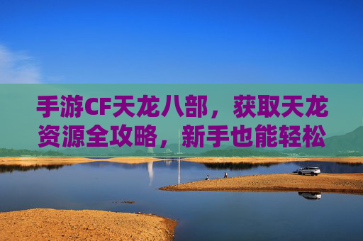 手游CF天龙八部,获取天龙资源全攻略,新手也能轻松上手!手游CF天龙八部,天龙资源获取全攻略,新手轻松上手指南