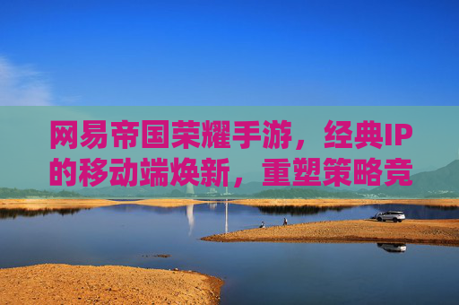 网易帝国荣耀手游，经典IP的移动端焕新，重塑策略竞技新格局