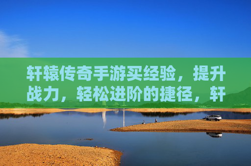 轩辕传奇手游买经验，提升战力，轻松进阶的捷径，轩辕传奇手游买经验，轻松提升战力，快速进阶的捷径