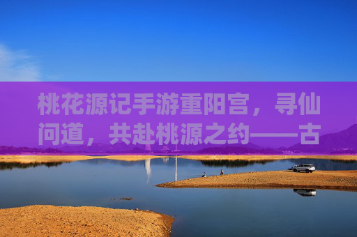 桃花源记手游重阳宫,寻仙问道,共赴桃源之约——古风仙侠世界中的道门圣地