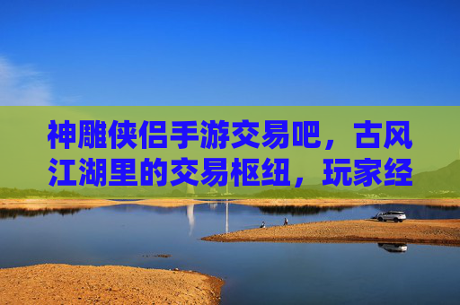神雕侠侣手游交易吧,古风江湖里的交易枢纽,玩家经济生态的连接桥梁,神雕侠侣手游交易吧,古风江湖的交易枢纽,玩家经济生态的连接桥梁