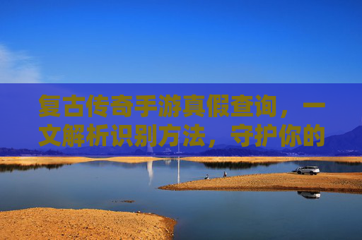 复古传奇手游真假查询,一文解析识别方法,守护你的游戏体验
