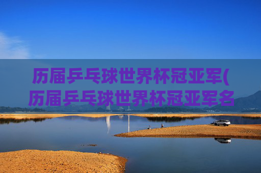 历届乒乓球世界杯冠亚军(历届乒乓球世界杯冠亚军名单)