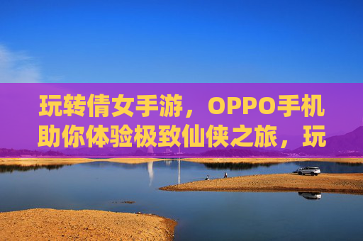 玩转倩女手游,OPPO手机助你体验极致仙侠之旅,玩转倩女手游,OPPO手机助你体验极致仙侠之旅
