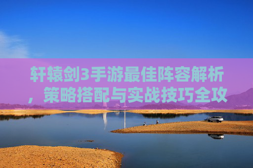 轩辕剑3手游最佳阵容解析,策略搭配与实战技巧全攻略