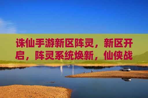 诛仙手游新区阵灵,新区开启,阵灵系统焕新,仙侠战力再升级!