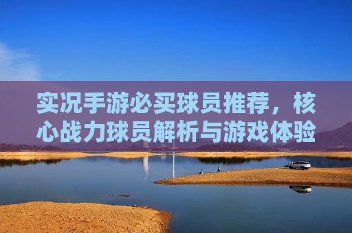 实况手游必买球员推荐,核心战力球员解析与游戏体验提升指南,实况手游必买球员推荐,核心战力球员解析与游戏体验提升指南
