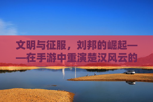 文明与征服，刘邦的崛起——在手游中重演楚汉风云的征服之路，文明与征服，刘邦的崛起——在手游中重演楚汉风云的征服之路