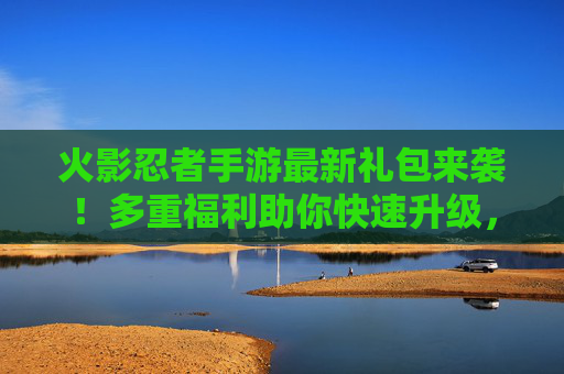 火影忍者手游最新礼包来袭!多重福利助你快速升级,限时领取别错过!