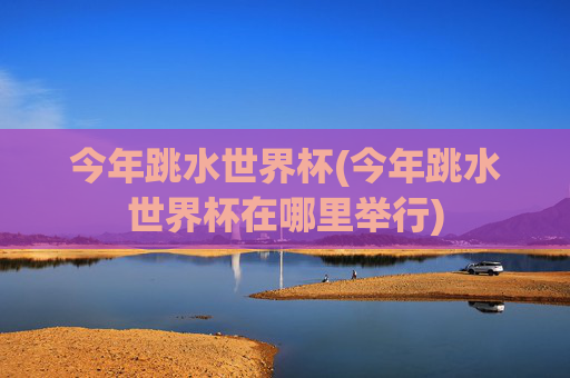 今年跳水世界杯(今年跳水世界杯在哪里举行)