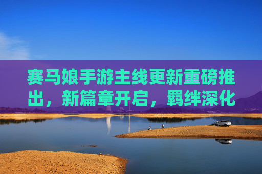 赛马娘手游主线更新重磅推出，新篇章开启，羁绊深化，马娘们的热血征程再续辉煌！赛马娘手游主线更新重磅推出，新篇章开启，羁绊深化，马娘们的热血征程再续辉煌！