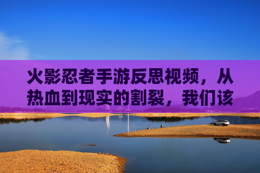 火影忍者手游反思视频,从热血到现实的割裂,我们该如何回归初心?火影忍者手游反思,从热血到现实的割裂,我们该如何回归初心?