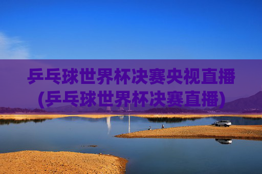 乒乓球世界杯决赛央视直播(乒乓球世界杯决赛直播)