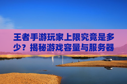 王者手游玩家上限究竟是多少?揭秘游戏容量与服务器承载的奥秘,王者手游玩家上限究竟是多少?揭秘游戏容量与服务器承载的奥秘