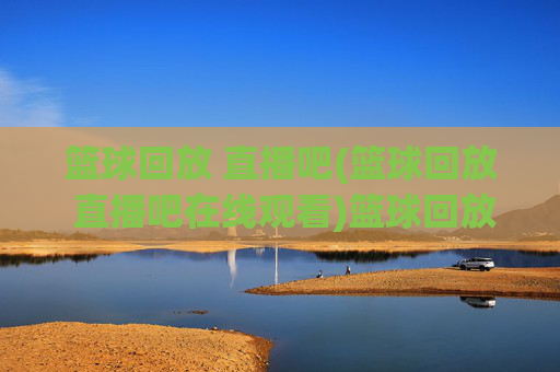 篮球回放 直播吧(篮球回放 直播吧在线观看)篮球回放 直播吧在线观看
