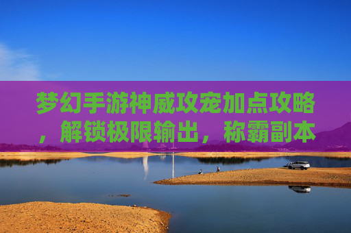 梦幻手游神威攻宠加点攻略，解锁极限输出，称霸副本！梦幻手游神威攻宠加点攻略，解锁极限输出，称霸副本！