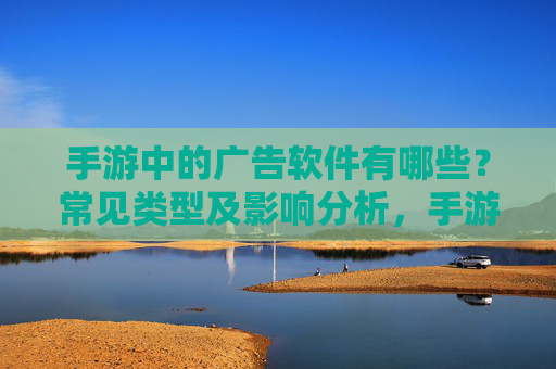 手游中的广告软件有哪些？常见类型及影响分析，手游中的广告软件，常见类型及对用户体验的影响分析
