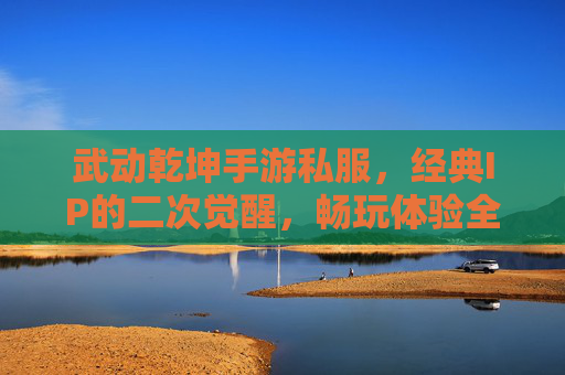 武动乾坤手游私服，经典IP的二次觉醒，畅玩体验全解析，武动乾坤手游私服，经典IP的二次觉醒，畅玩体验全解析