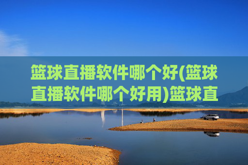 篮球直播软件哪个好(篮球直播软件哪个好用)篮球直播软件哪个好用？几款主流平台推荐