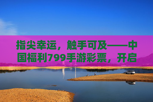 指尖幸运,触手可及——中国福利799手游彩票,开启便捷乐彩新体验,指尖幸运,触手可及——中国福利799手游彩票,开启便捷乐彩新体验