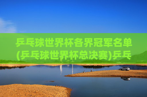 乒乓球世界杯各界冠军名单(乒乓球世界杯总决赛)乒乓球世界杯各界冠军名单(乒乓球世界杯总决赛)