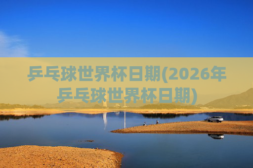 乒乓球世界杯日期(2026年乒乓球世界杯日期)
